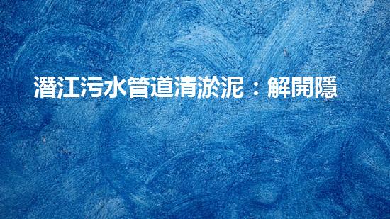 潛江污水管道清淤泥：解開隱秘的黑暗，揭示城市背后的秘密！ - 副本